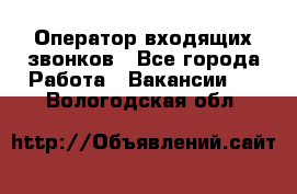  Оператор входящих звонков - Все города Работа » Вакансии   . Вологодская обл.